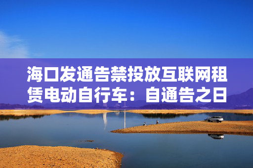 海口发通告禁投放互联网租赁电动自行车：自通告之日起3日内收回已投放车辆
