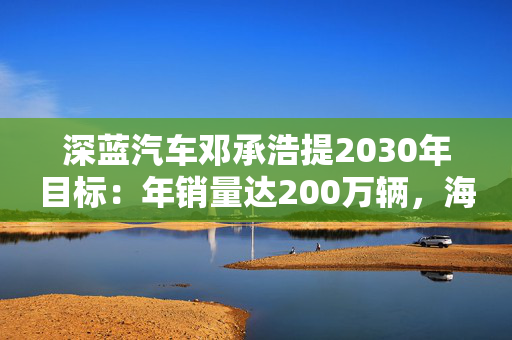深蓝汽车邓承浩提2030年目标：年销量达200万辆，海外占比35%