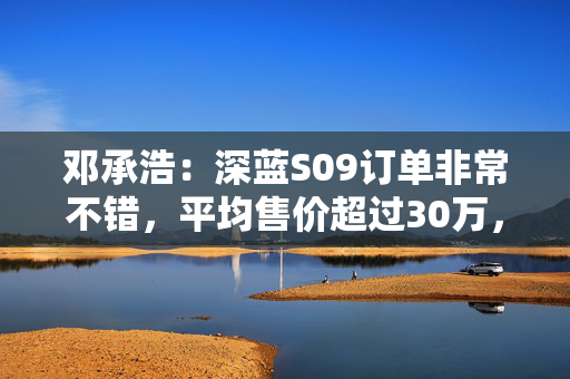 邓承浩：深蓝S09订单非常不错，平均售价超过30万，实现品牌向上跃迁