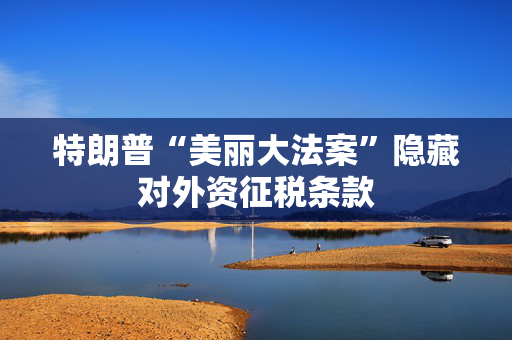 特朗普“美丽大法案”隐藏对外资征税条款