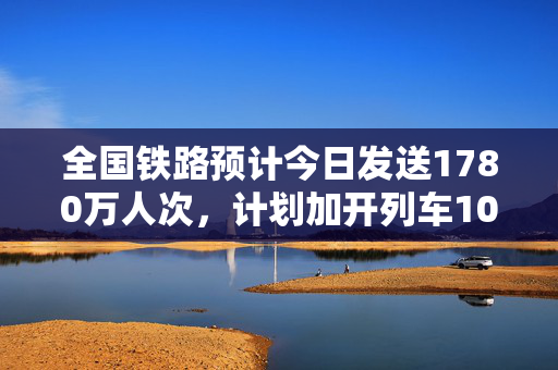 全国铁路预计今日发送1780万人次，计划加开列车1029列