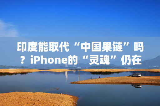 印度能取代“中国果链”吗？iPhone的“灵魂”仍在中国