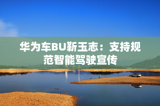 华为车BU靳玉志：支持规范智能驾驶宣传