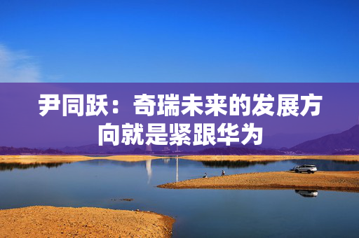 尹同跃：奇瑞未来的发展方向就是紧跟华为