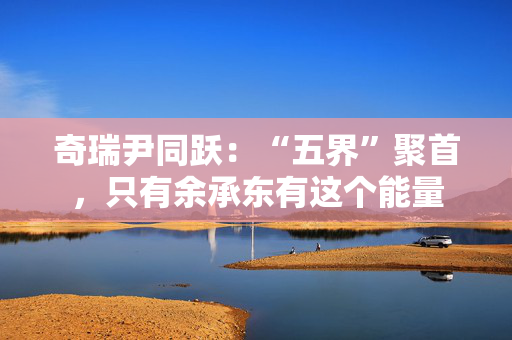 奇瑞尹同跃：“五界”聚首，只有余承东有这个能量