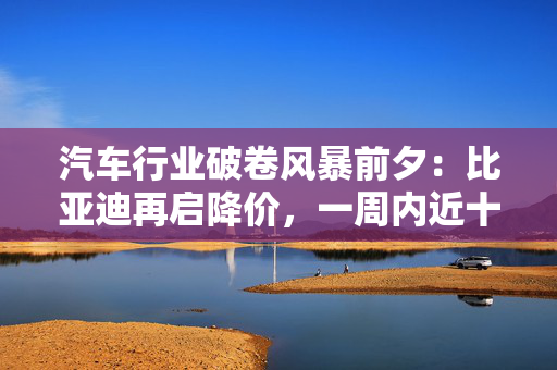 汽车行业破卷风暴前夕：比亚迪再启降价，一周内近十家车企卷入