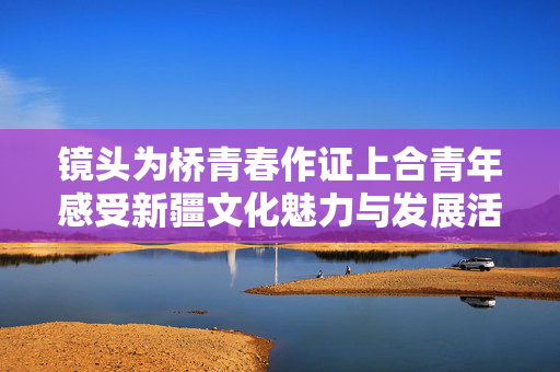 镜头为桥青春作证上合青年感受新疆文化魅力与发展活力