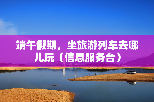 端午假期，坐旅游列车去哪儿玩（信息服务台）
