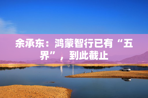 余承东：鸿蒙智行已有“五界”，到此截止