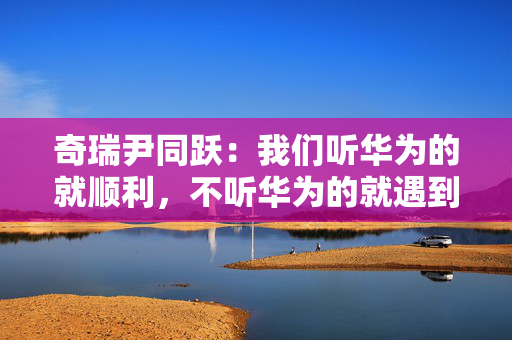 奇瑞尹同跃：我们听华为的就顺利，不听华为的就遇到挫折