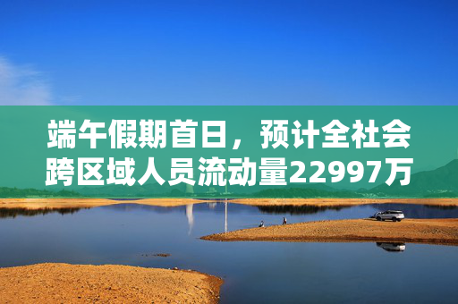 端午假期首日，预计全社会跨区域人员流动量22997万人次