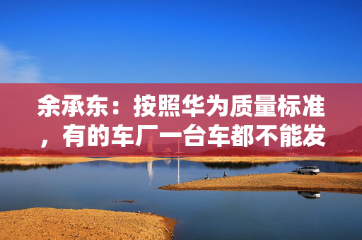 余承东：按照华为质量标准，有的车厂一台车都不能发货