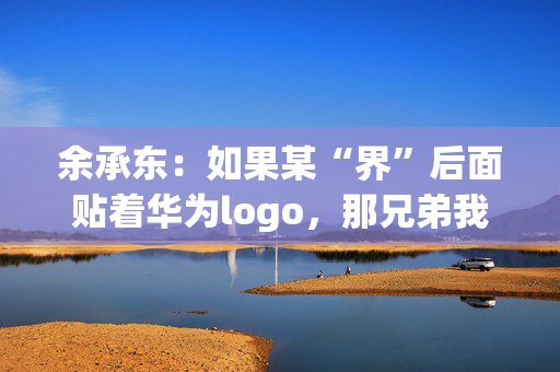 余承东：如果某“界”后面贴着华为logo，那兄弟我直接躺赢了