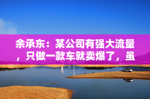 余承东：某公司有强大流量，只做一款车就卖爆了，虽然产品可能不是那么好