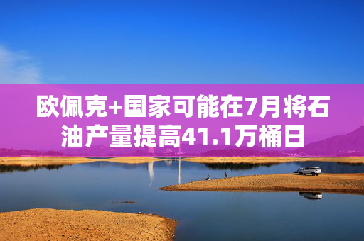 欧佩克+国家可能在7月将石油产量提高41.1万桶日
