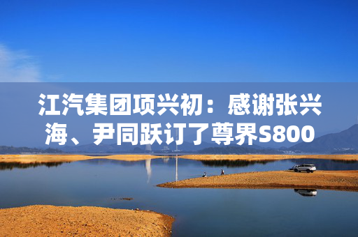 江汽集团项兴初：感谢张兴海、尹同跃订了尊界S800