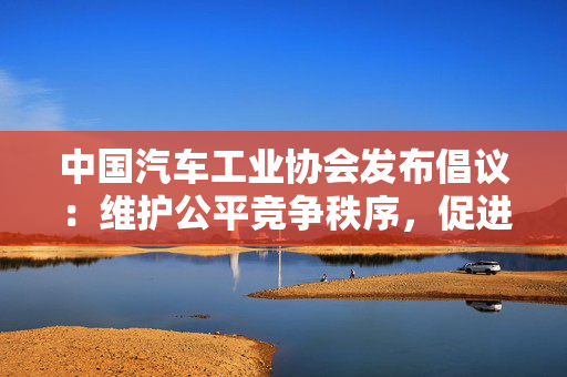 中国汽车工业协会发布倡议：维护公平竞争秩序，促进行业健康发展