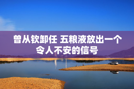 曾从钦卸任 五粮液放出一个令人不安的信号