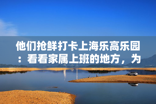他们抢鲜打卡上海乐高乐园：看看家属上班的地方，为乐园“挑挑刺”