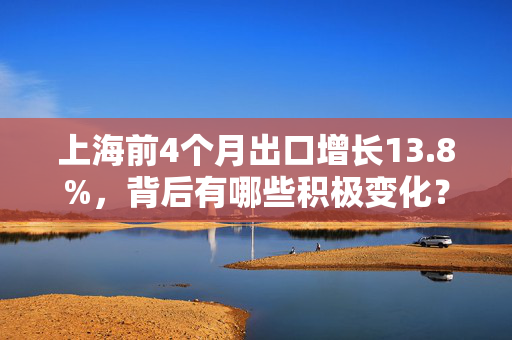 上海前4个月出口增长13.8%，背后有哪些积极变化？