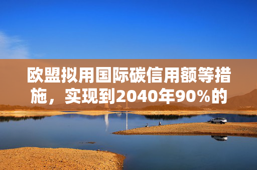 欧盟拟用国际碳信用额等措施，实现到2040年90%的减排
