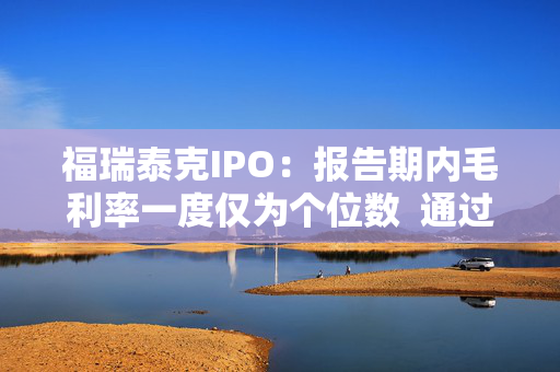 福瑞泰克IPO：报告期内毛利率一度仅为个位数  通过灵活用工等控制成本