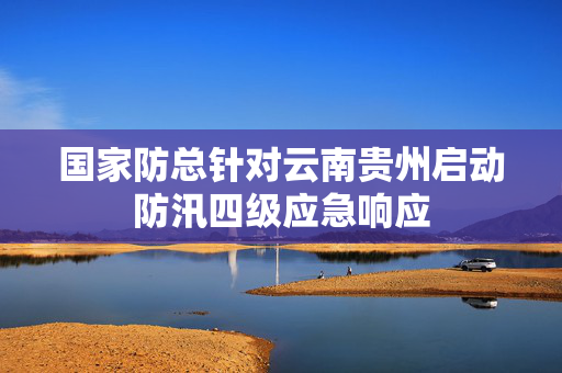 国家防总针对云南贵州启动防汛四级应急响应