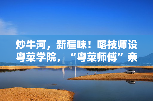 炒牛河，新疆味！喀技师设粤菜学院，“粤菜师傅”亲手教学