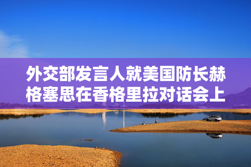 外交部发言人就美国防长赫格塞思在香格里拉对话会上涉华消极言论答记者问
