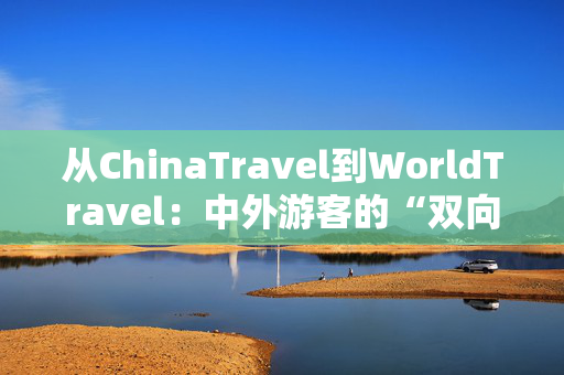 从ChinaTravel到WorldTravel：中外游客的“双向奔赴”