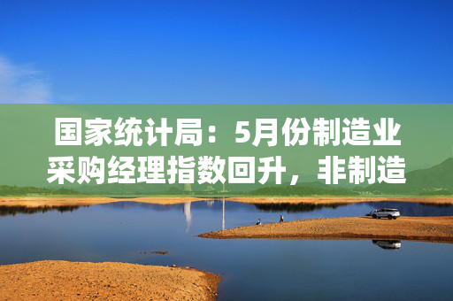 国家统计局：5月份制造业采购经理指数回升，非制造业商务活动指数延续扩张