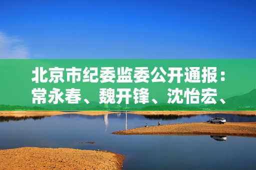 北京市纪委监委公开通报：常永春、魏开锋、沈怡宏、刘蔚，违规吃喝