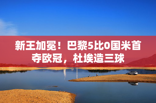 新王加冕！巴黎5比0国米首夺欧冠，杜埃造三球