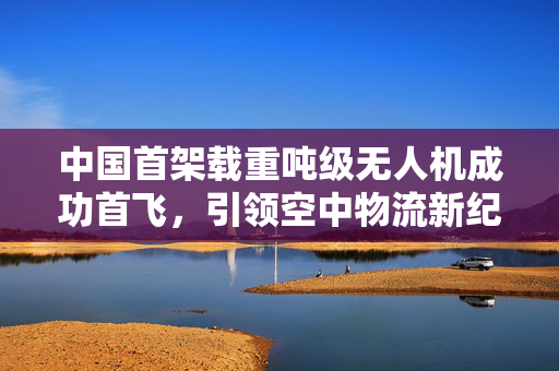 中国首架载重吨级无人机成功首飞，引领空中物流新纪元