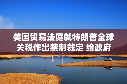 美国贸易法庭就特朗普全球关税作出禁制裁定 给政府10天时间实现