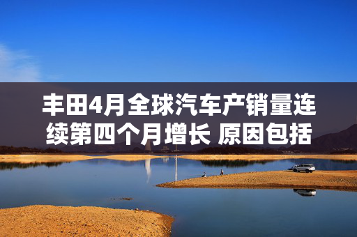 丰田4月全球汽车产销量连续第四个月增长 原因包括因关税而出现的抢购风潮