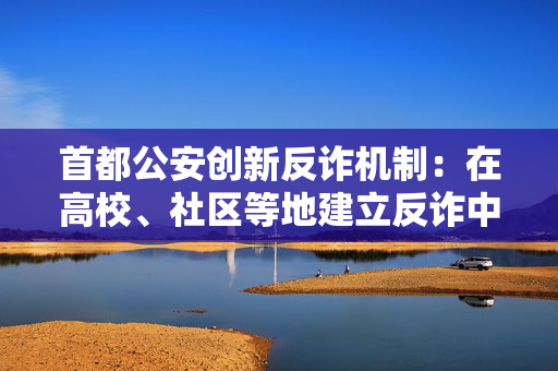 首都公安创新反诈机制：在高校、社区等地建立反诈中心逾百处