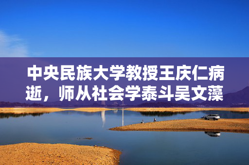 中央民族大学教授王庆仁病逝，师从社会学泰斗吴文藻