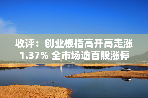 收评：创业板指高开高走涨1.37% 全市场逾百股涨停