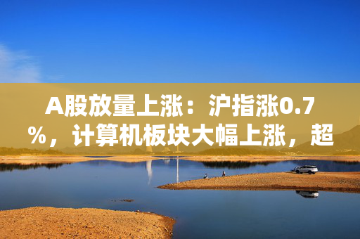 A股放量上涨：沪指涨0.7%，计算机板块大幅上涨，超4400股收涨