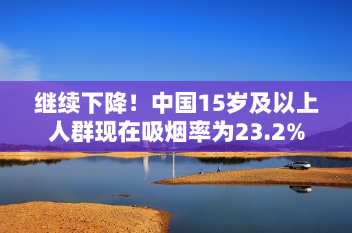 继续下降！中国15岁及以上人群现在吸烟率为23.2%