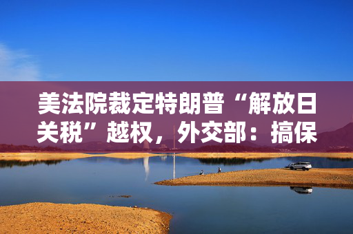 美法院裁定特朗普“解放日关税”越权，外交部：搞保护主义不得人心