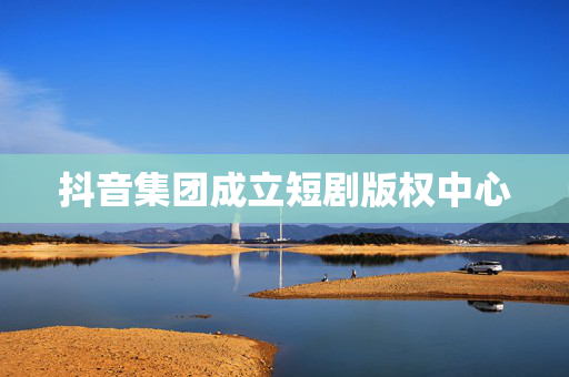 抖音集团成立短剧版权中心