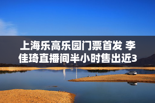 上海乐高乐园门票首发 李佳琦直播间半小时售出近3000张门票