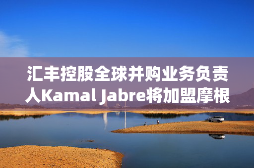 汇丰控股全球并购业务负责人Kamal Jabre将加盟摩根大通