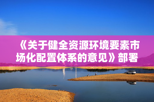 《关于健全资源环境要素市场化配置体系的意见》部署哪些重点任务？答问