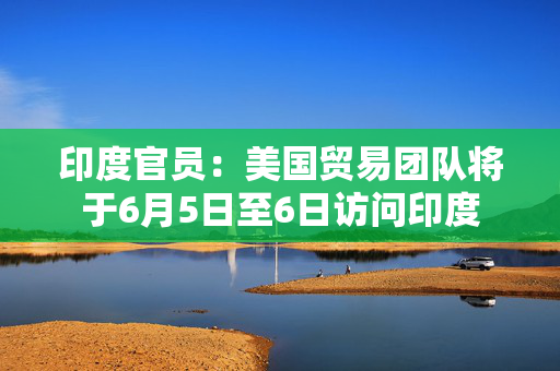 印度官员：美国贸易团队将于6月5日至6日访问印度