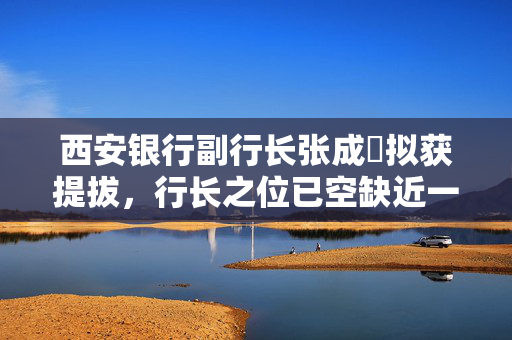 西安银行副行长张成喆拟获提拔，行长之位已空缺近一年，中小银行高管补缺周期仍较长