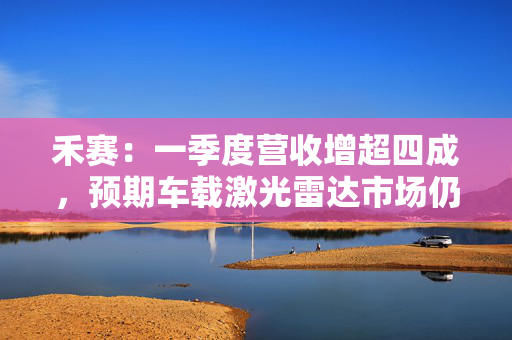 禾赛：一季度营收增超四成，预期车载激光雷达市场仍有百倍增长空间