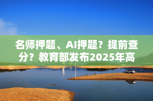 名师押题、AI押题？提前查分？教育部发布2025年高考预警信息